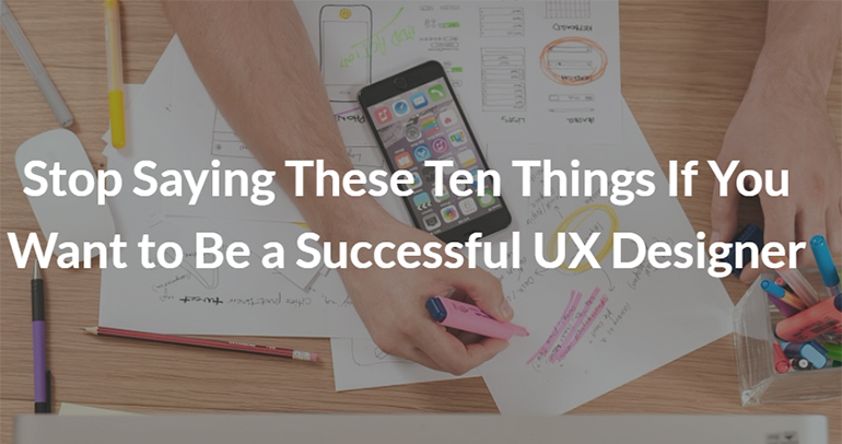 Stop Saying These Ten Things If You Want to Be a Successful UX Designer